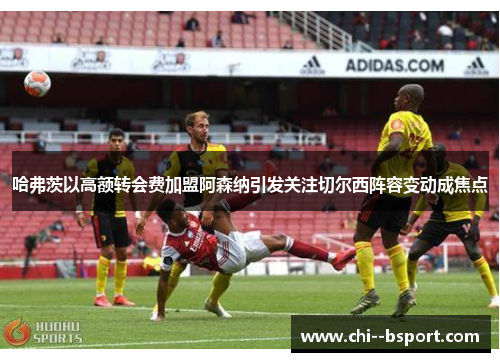 哈弗茨以高额转会费加盟阿森纳引发关注切尔西阵容变动成焦点