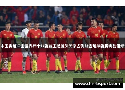 中国男足冲击世界杯十八强赛主场胜负关系占优能否延续强势再创佳绩