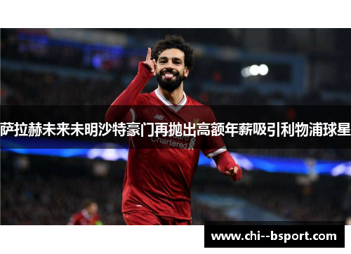 萨拉赫未来未明沙特豪门再抛出高额年薪吸引利物浦球星