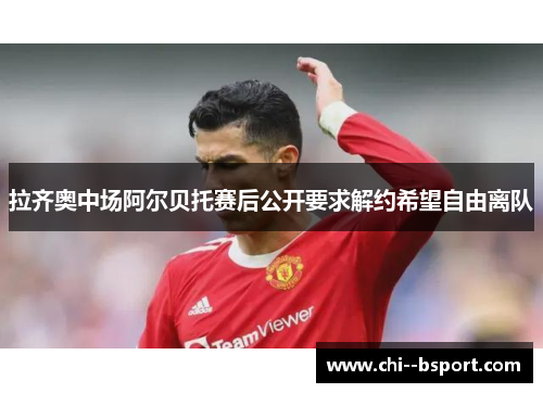 拉齐奥中场阿尔贝托赛后公开要求解约希望自由离队